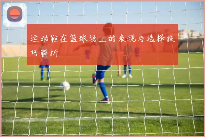 运动鞋在篮球场上的表现与选择技巧解析