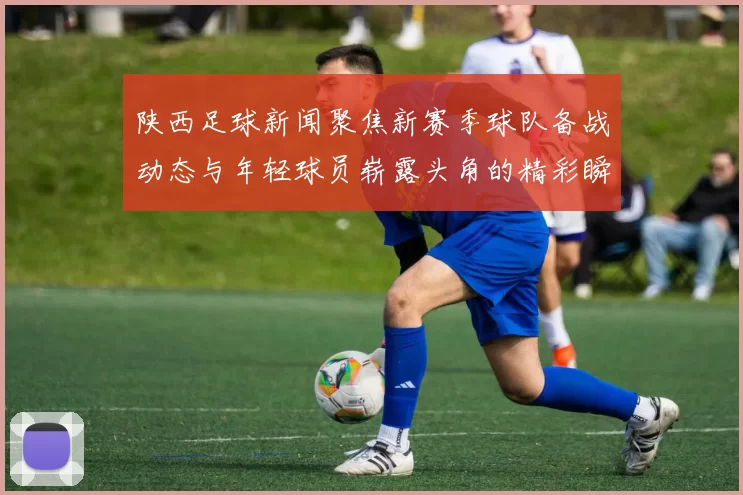 陕西足球新闻聚焦新赛季球队备战动态与年轻球员崭露头角的精彩瞬间