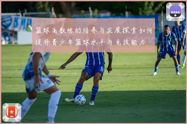 篮球高教练的培养与发展探索如何提升青少年篮球水平与竞技能力