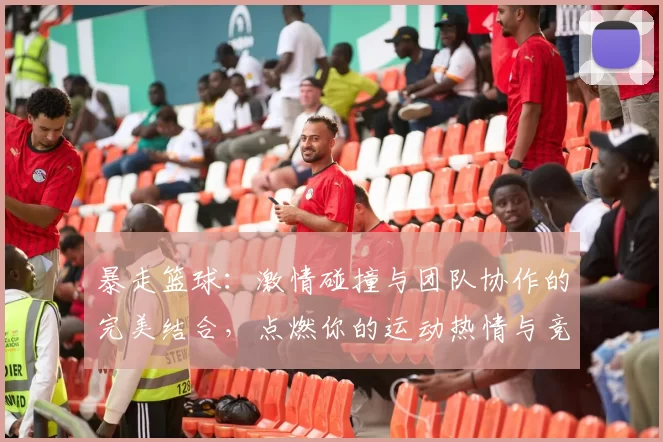 暴走篮球：激情碰撞与团队协作的完美结合，点燃你的运动热情与竞技梦想