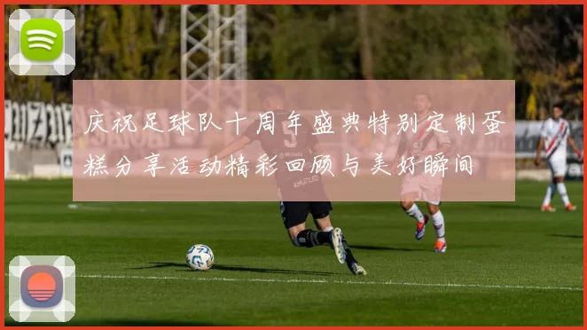 庆祝足球队十周年盛典特别定制蛋糕分享活动精彩回顾与美好瞬间