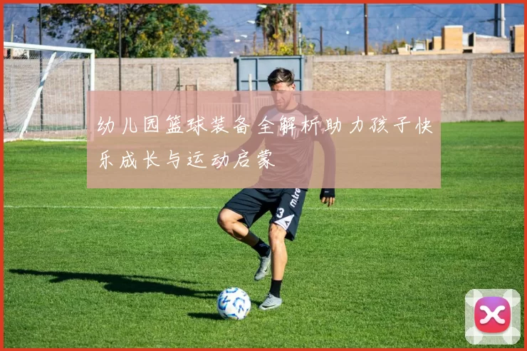 幼儿园篮球装备全解析助力孩子快乐成长与运动启蒙